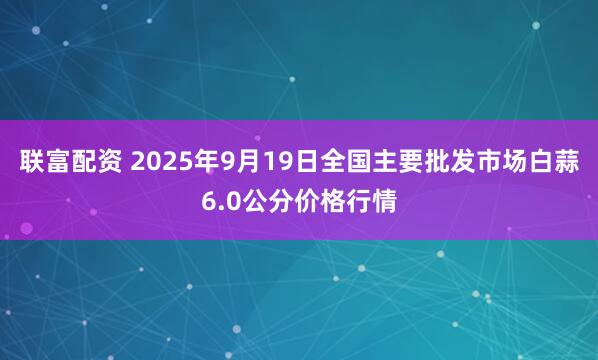 联富配资 2025年9月19日全国主要批发市场白蒜6.0公分价格行情