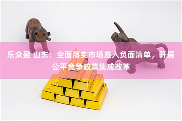 乐众盈 山东：全面落实市场准入负面清单，开展公平竞争政策集成改革