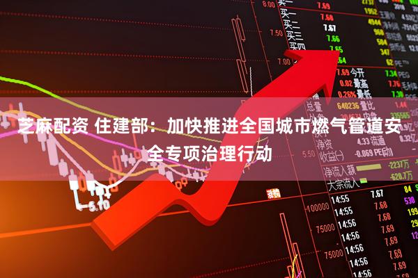 芝麻配资 住建部：加快推进全国城市燃气管道安全专项治理行动