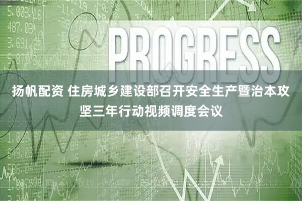 扬帆配资 住房城乡建设部召开安全生产暨治本攻坚三年行动视频调度会议