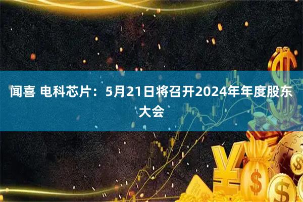 闻喜 电科芯片：5月21日将召开2024年年度股东大会