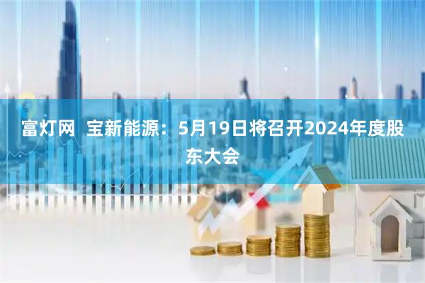 富灯网  宝新能源：5月19日将召开2024年度股东大会