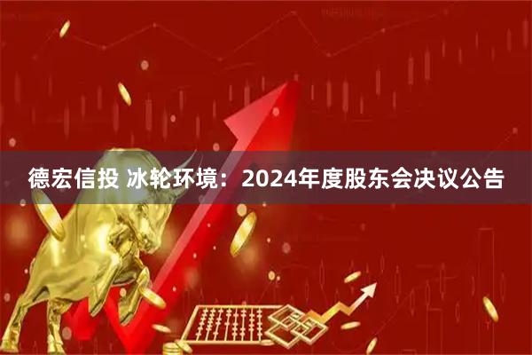 德宏信投 冰轮环境：2024年度股东会决议公告