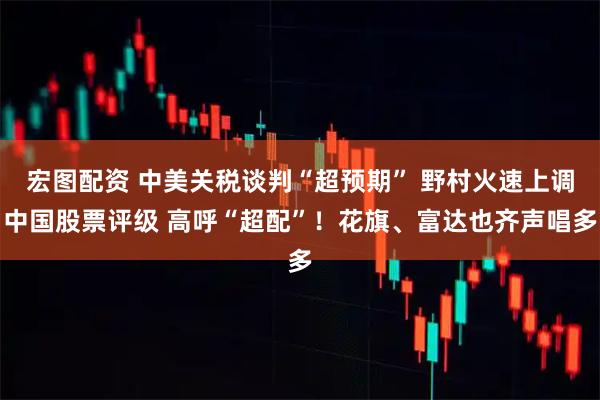 宏图配资 中美关税谈判“超预期” 野村火速上调中国股票评级 高呼“超配”！花旗、富达也齐声唱多