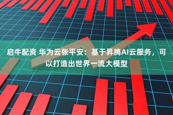 启牛配资 华为云张平安：基于昇腾AI云服务，可以打造出世界一流大模型