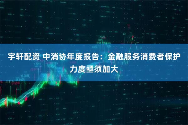 宇轩配资 中消协年度报告：金融服务消费者保护力度亟须加大