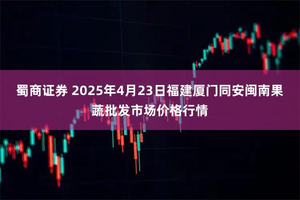 蜀商证券 2025年4月23日福建厦门同安闽南果蔬批发市场价格行情