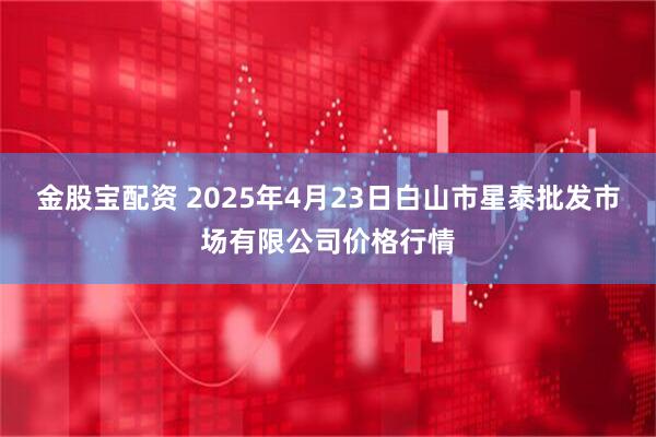 金股宝配资 2025年4月23日白山市星泰批发市场有限公司价格行情