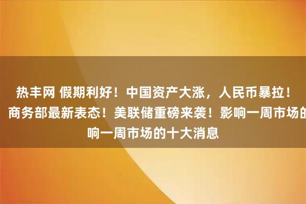 热丰网 假期利好！中国资产大涨，人民币暴拉！事关中美，商务部最新表态！美联储重磅来袭！影响一周市场的十大消息