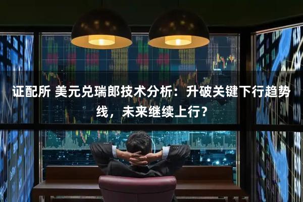证配所 美元兑瑞郎技术分析：升破关键下行趋势线，未来继续上行？
