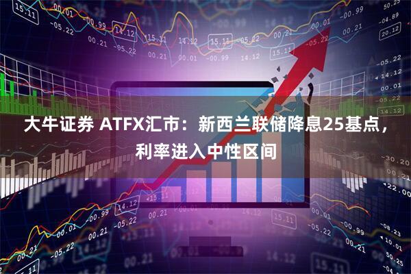 大牛证券 ATFX汇市：新西兰联储降息25基点，利率进入中性区间