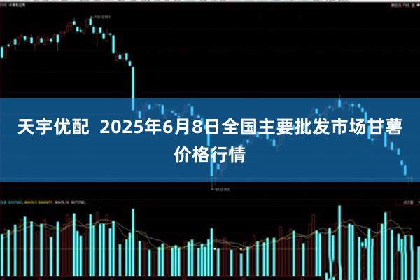 天宇优配  2025年6月8日全国主要批发市场甘薯价格行情