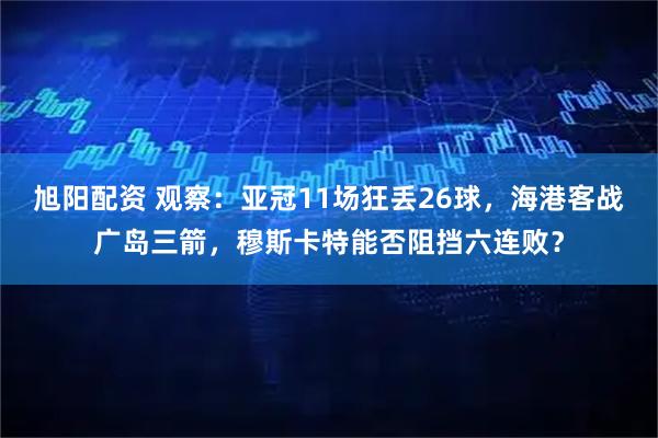 旭阳配资 观察：亚冠11场狂丢26球，海港客战广岛三箭，穆斯卡特能否阻挡六连败？