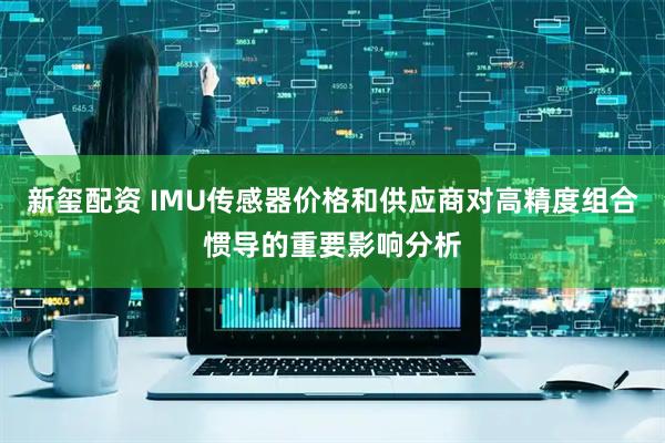 新玺配资 IMU传感器价格和供应商对高精度组合惯导的重要影响分析