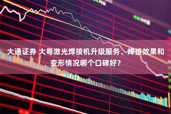 大通证券 大粤激光焊接机升级服务、焊接效果和变形情况哪个口碑好？