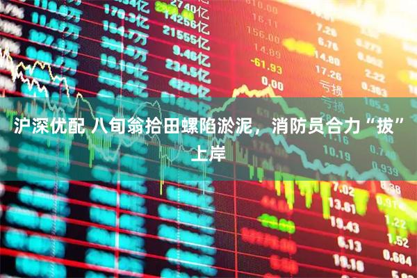 沪深优配 八旬翁拾田螺陷淤泥,消防员合力“拔”上岸