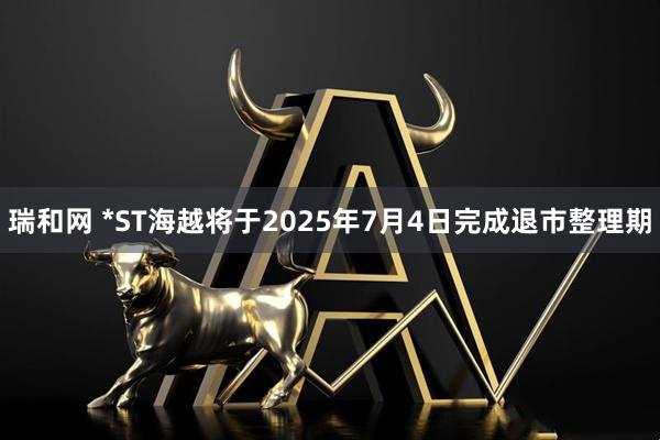瑞和网 *ST海越将于2025年7月4日完成退市整理期