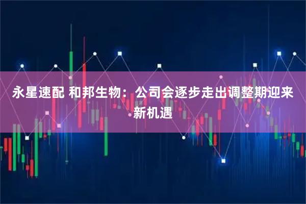 永星速配 和邦生物：公司会逐步走出调整期迎来新机遇