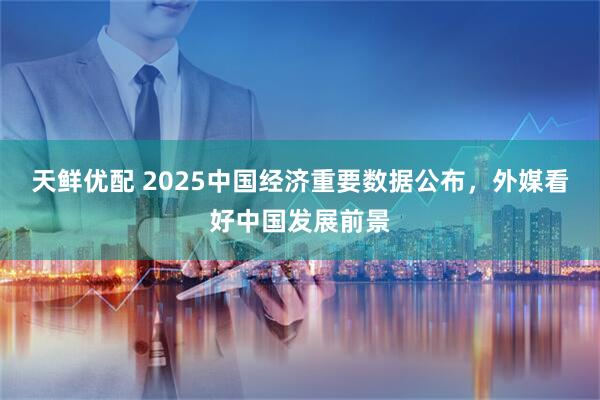 天鲜优配 2025中国经济重要数据公布，外媒看好中国发展前景