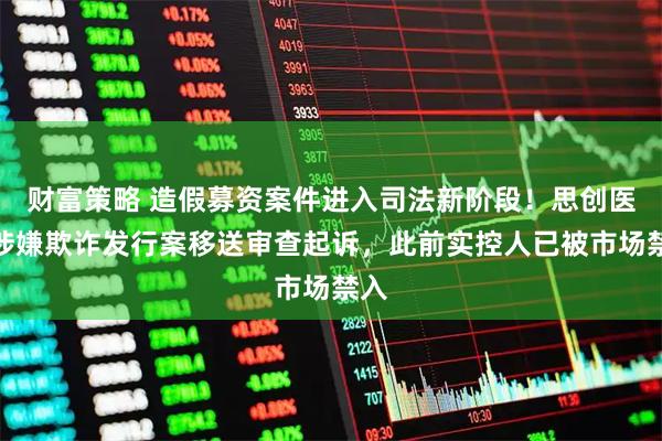 财富策略 造假募资案件进入司法新阶段！思创医惠涉嫌欺诈发行案移送审查起诉，此前实控人已被市场禁入