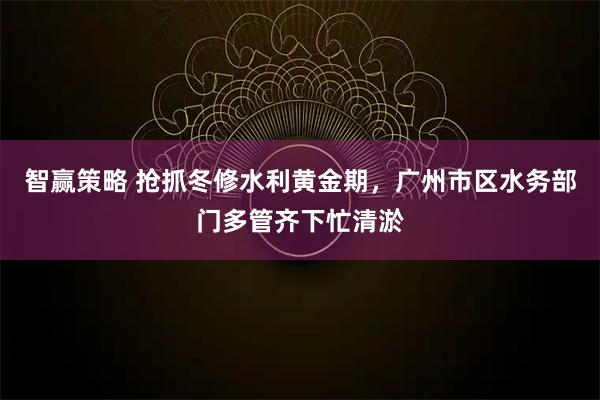 智赢策略 抢抓冬修水利黄金期，广州市区水务部门多管齐下忙清淤