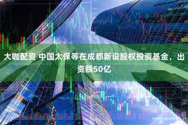 大咖配资 中国太保等在成都新设股权投资基金，出资额50亿