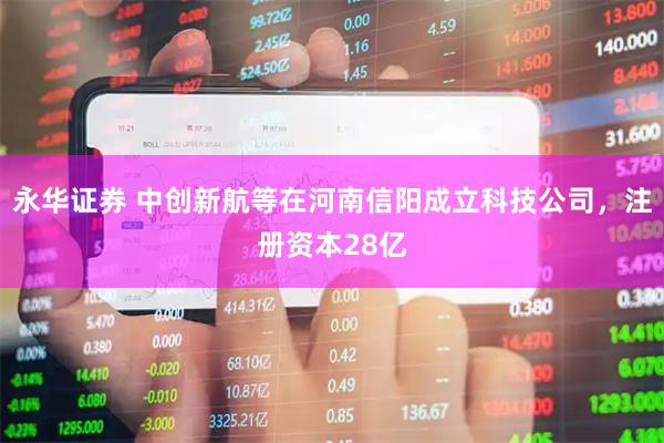 永华证券 中创新航等在河南信阳成立科技公司，注册资本28亿