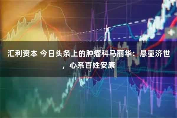 汇利资本 今日头条上的肿瘤科马丽华：悬壶济世，心系百姓安康