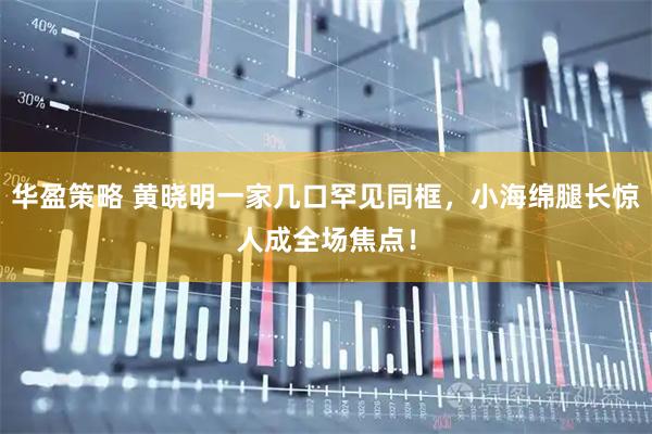华盈策略 黄晓明一家几口罕见同框，小海绵腿长惊人成全场焦点！