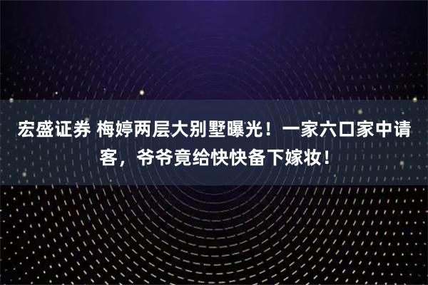 宏盛证券 梅婷两层大别墅曝光!一家六口家中请客,爷爷竟给快快备下嫁妆!
