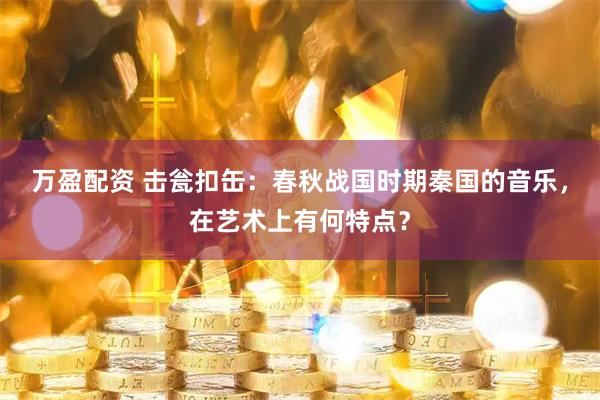 万盈配资 击瓮扣缶：春秋战国时期秦国的音乐，在艺术上有何特点？