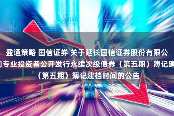 盈通策略 国信证券 关于延长国信证券股份有限公司2025年面向专业投资者公开发行永续次级债券（第五期）簿记建档时间的公告