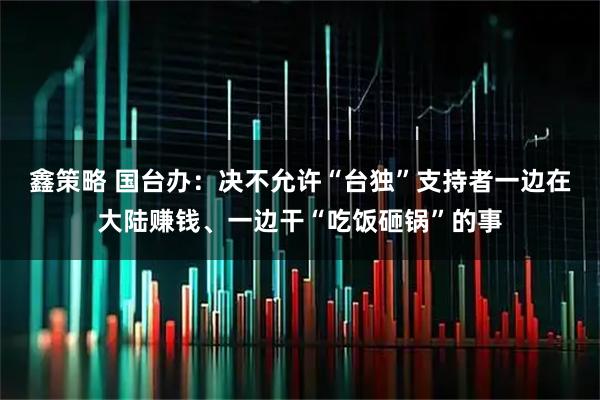 鑫策略 国台办:决不允许“台独”支持者一边在大陆赚钱、一边干“吃饭砸锅”的事