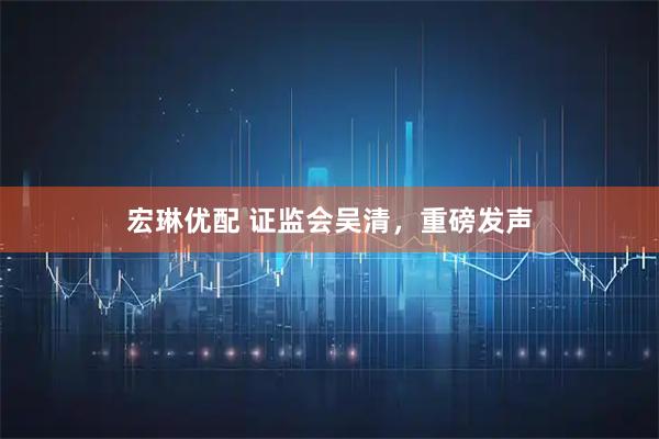 宏琳优配 证监会吴清,重磅发声