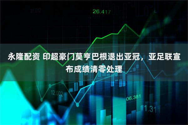 永隆配资 印超豪门莫亨巴根退出亚冠，亚足联宣布成绩清零处理