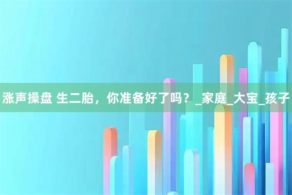 涨声操盘 生二胎,你准备好了吗?_家庭_大宝_孩子