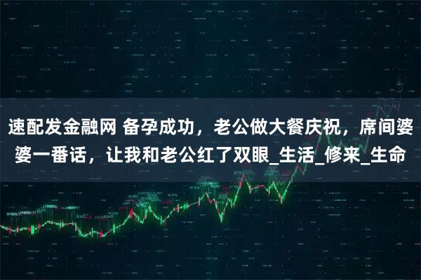 速配发金融网 备孕成功，老公做大餐庆祝，席间婆婆一番话，让我和老公红了双眼_生活_修来_生命