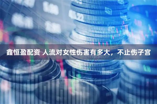 鑫恒盈配资 人流对女性伤害有多大，不止伤子宫