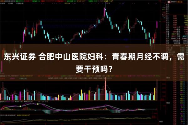 东兴证券 合肥中山医院妇科：青春期月经不调，需要干预吗？