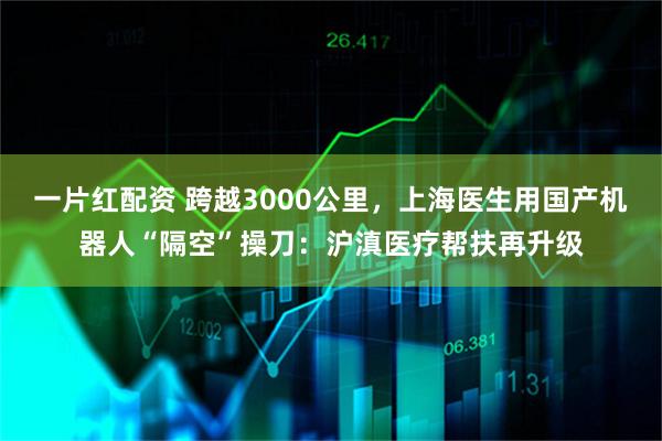 一片红配资 跨越3000公里，上海医生用国产机器人“隔空”操刀：沪滇医疗帮扶再升级